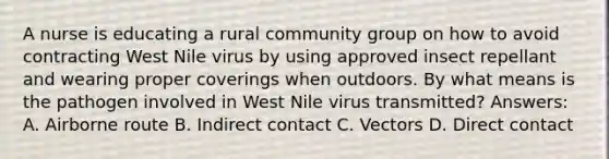 A nurse is educating a rural community group on how to avoid contracting West Nile virus by using approved insect repellant and wearing proper coverings when outdoors. By what means is the pathogen involved in West Nile virus transmitted? Answers: A. Airborne route B. Indirect contact C. Vectors D. Direct contact