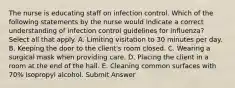 The nurse is educating staff on infection control. Which of the following statements by the nurse would indicate a correct understanding of infection control guidelines for influenza? Select all that apply. A. Limiting visitation to 30 minutes per day. B. Keeping the door to the client's room closed. C. Wearing a surgical mask when providing care. D. Placing the client in a room at the end of the hall. E. Cleaning common surfaces with 70% isopropyl alcohol. Submit Answer