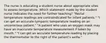 The nurse is educating a student nurse about appropriate sites to assess temperature. Which statement made by the student nurse indicates the need for further teaching? "Rectal temperature readings are contraindicated for infant patients." "I can get an accurate tympanic temperature reading on an unconscious patient." "A patient who uses an oxygen mask may have an inaccurate temperature measurement if taken by mouth." "I can get an accurate temperature reading by placing the thermometer to the right of the patient's axilla."