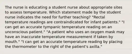 The nurse is educating a student nurse about appropriate sites to assess temperature. Which statement made by the student nurse indicates the need for further teaching? "Rectal temperature readings are contraindicated for infant patients." "I can get an accurate tympanic temperature reading on an unconscious patient." "A patient who uses an oxygen mask may have an inaccurate temperature measurement if taken by mouth." "I can get an accurate temperature reading by placing the thermometer to the right of the patient's axilla."