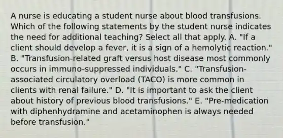 A nurse is educating a student nurse about blood transfusions. Which of the following statements by the student nurse indicates the need for additional teaching? Select all that apply. A. "If a client should develop a fever, it is a sign of a hemolytic reaction." B. "Transfusion-related graft versus host disease most commonly occurs in immuno-suppressed individuals." C. "Transfusion-associated circulatory overload (TACO) is more common in clients with renal failure." D. "It is important to ask the client about history of previous blood transfusions." E. "Pre-medication with diphenhydramine and acetaminophen is always needed before transfusion."