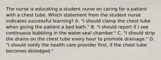 The nurse is educating a student nurse on caring for a patient with a chest tube. Which statement from the student nurse indicates successful learning? A. "I should clamp the chest tube when giving the patient a bed bath." B. "I should report if I see continuous bubbling in the water-seal chamber." C. "I should strip the drains on the chest tube every hour to promote drainage." D. "I should notify the health care provider first, if the chest tube becomes dislodged."