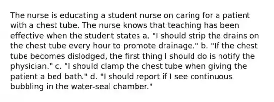 The nurse is educating a student nurse on caring for a patient with a chest tube. The nurse knows that teaching has been effective when the student states a. "I should strip the drains on the chest tube every hour to promote drainage." b. "If the chest tube becomes dislodged, the first thing I should do is notify the physician." c. "I should clamp the chest tube when giving the patient a bed bath." d. "I should report if I see continuous bubbling in the water-seal chamber."