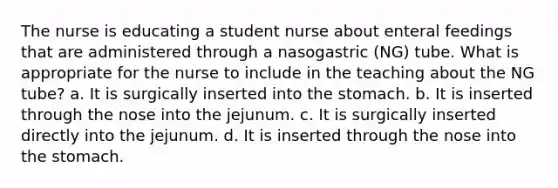 The nurse is educating a student nurse about enteral feedings that are administered through a nasogastric (NG) tube. What is appropriate for the nurse to include in the teaching about the NG tube? a. It is surgically inserted into the stomach. b. It is inserted through the nose into the jejunum. c. It is surgically inserted directly into the jejunum. d. It is inserted through the nose into the stomach.