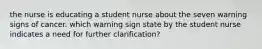 the nurse is educating a student nurse about the seven warning signs of cancer. which warning sign state by the student nurse indicates a need for further clarification?