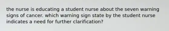 the nurse is educating a student nurse about the seven warning signs of cancer. which warning sign state by the student nurse indicates a need for further clarification?