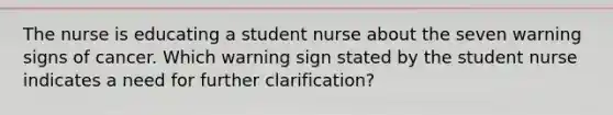 The nurse is educating a student nurse about the seven warning signs of cancer. Which warning sign stated by the student nurse indicates a need for further clarification?