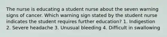 The nurse is educating a student nurse about the seven warning signs of cancer. Which warning sign stated by the student nurse indicates the student requires further education? 1. Indigestion 2. Severe headache 3. Unusual bleeding 4. Difficult in swallowing