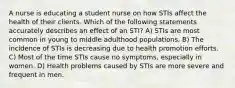 A nurse is educating a student nurse on how STIs affect the health of their clients. Which of the following statements accurately describes an effect of an STI? A) STIs are most common in young to middle adulthood populations. B) The incidence of STIs is decreasing due to health promotion efforts. C) Most of the time STIs cause no symptoms, especially in women. D) Health problems caused by STIs are more severe and frequent in men.