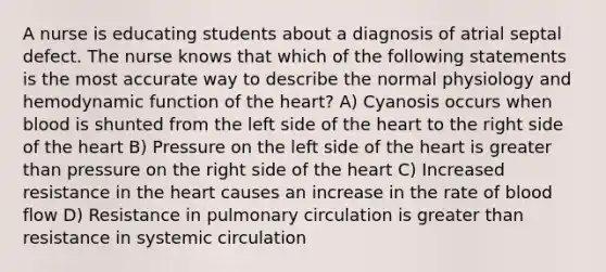 A nurse is educating students about a diagnosis of atrial septal defect. The nurse knows that which of the following statements is the most accurate way to describe the normal physiology and hemodynamic function of the heart? A) Cyanosis occurs when blood is shunted from the left side of the heart to the right side of the heart B) Pressure on the left side of the heart is greater than pressure on the right side of the heart C) Increased resistance in the heart causes an increase in the rate of blood flow D) Resistance in pulmonary circulation is greater than resistance in systemic circulation