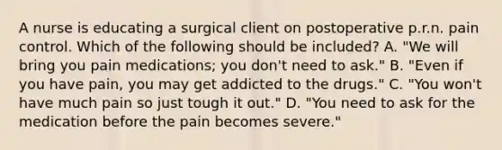 A nurse is educating a surgical client on postoperative p.r.n. pain control. Which of the following should be included? A. "We will bring you pain medications; you don't need to ask." B. "Even if you have pain, you may get addicted to the drugs." C. "You won't have much pain so just tough it out." D. "You need to ask for the medication before the pain becomes severe."