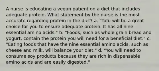 A nurse is educating a vegan patient on a diet that includes adequate protein. What statement by the nurse is the most accurate regarding protein in the diet? a. "Tofu will be a great choice for you to ensure adequate protein. It has all nine essential amino acids." b. "Foods, such as whole grain bread and yogurt, contain the protein you will need for a beneficial diet." c. "Eating foods that have the nine essential amino acids, such as cheese and milk, will balance your diet." d. "You will need to consume soy products because they are rich in dispensable amino acids and are easily digested."