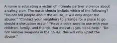 A nurse is educating a victim of intimate partner violence about a safety plan. The nurse should include which of the following? "Do not tell people about the abuse; it will only anger the abuser." "Contact your neighbors to arrange for a place to go should a disruption occur." "Have a code word to use with your children, family, and friends that indicates you need help." "Do not remove weapons in the house; this will only upset the abuser."