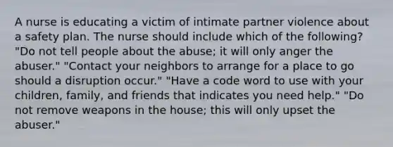 A nurse is educating a victim of intimate partner violence about a safety plan. The nurse should include which of the following? "Do not tell people about the abuse; it will only anger the abuser." "Contact your neighbors to arrange for a place to go should a disruption occur." "Have a code word to use with your children, family, and friends that indicates you need help." "Do not remove weapons in the house; this will only upset the abuser."