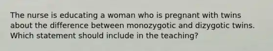 The nurse is educating a woman who is pregnant with twins about the difference between monozygotic and dizygotic twins. Which statement should include in the teaching?