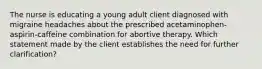 The nurse is educating a young adult client diagnosed with migraine headaches about the prescribed acetaminophen-aspirin-caffeine combination for abortive therapy. Which statement made by the client establishes the need for further clarification?