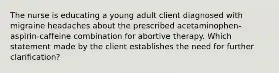 The nurse is educating a young adult client diagnosed with migraine headaches about the prescribed acetaminophen-aspirin-caffeine combination for abortive therapy. Which statement made by the client establishes the need for further clarification?