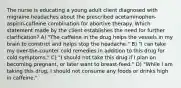 The nurse is educating a young adult client diagnosed with migraine headaches about the prescribed acetaminophen-aspirin-caffeine combination for abortive therapy. Which statement made by the client establishes the need for further clarification? A) "The caffeine in the drug helps the vessels in my brain to constrict and helps stop the headache." B) "I can take my over-the-counter cold remedies in addition to this drug for cold symptoms." C) "I should not take this drug if I plan on becoming pregnant, or later want to breast-feed." D) "While I am taking this drug, I should not consume any foods or drinks high in caffeine."