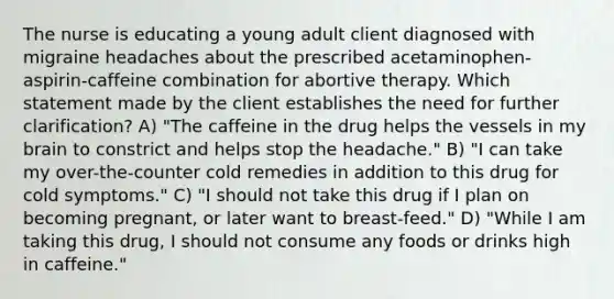 The nurse is educating a young adult client diagnosed with migraine headaches about the prescribed acetaminophen-aspirin-caffeine combination for abortive therapy. Which statement made by the client establishes the need for further clarification? A) "The caffeine in the drug helps the vessels in my brain to constrict and helps stop the headache." B) "I can take my over-the-counter cold remedies in addition to this drug for cold symptoms." C) "I should not take this drug if I plan on becoming pregnant, or later want to breast-feed." D) "While I am taking this drug, I should not consume any foods or drinks high in caffeine."