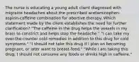 The nurse is educating a young adult client diagnosed with migraine headaches about the prescribed acetaminophen-aspirin-caffeine combination for abortive therapy. Which statement made by the client establishes the need for further clarification? "The caffeine in the drug helps the vessels in my brain to constrict and helps stop the headache." "I can take my over-the-counter cold remedies in addition to this drug for cold symptoms." "I should not take this drug if I plan on becoming pregnant, or later want to breast-feed." "While I am taking this drug, I should not consume any foods or drinks high in caffeine."