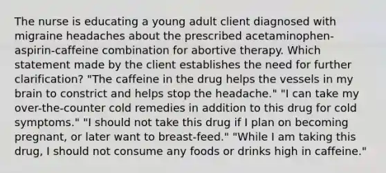 The nurse is educating a young adult client diagnosed with migraine headaches about the prescribed acetaminophen-aspirin-caffeine combination for abortive therapy. Which statement made by the client establishes the need for further clarification? "The caffeine in the drug helps the vessels in my brain to constrict and helps stop the headache." "I can take my over-the-counter cold remedies in addition to this drug for cold symptoms." "I should not take this drug if I plan on becoming pregnant, or later want to breast-feed." "While I am taking this drug, I should not consume any foods or drinks high in caffeine."