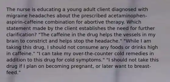 The nurse is educating a young adult client diagnosed with migraine headaches about the prescribed acetaminophen-aspirin-caffeine combination for abortive therapy. Which statement made by the client establishes the need for further clarification? "The caffeine in the drug helps the vessels in my brain to constrict and helps stop the headache." "While I am taking this drug, I should not consume any foods or drinks high in caffeine." "I can take my over-the-counter cold remedies in addition to this drug for cold symptoms." "I should not take this drug if I plan on becoming pregnant, or later want to breast-feed."