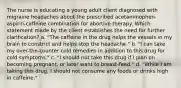 The nurse is educating a young adult client diagnosed with migraine headaches about the prescribed acetaminophen-aspirin-caffeine combination for abortive therapy. Which statement made by the client establishes the need for further clarification? a. "The caffeine in the drug helps the vessels in my brain to constrict and helps stop the headache." b. "I can take my over-the-counter cold remedies in addition to this drug for cold symptoms." c. "I should not take this drug if I plan on becoming pregnant, or later want to breast-feed." d. "While I am taking this drug, I should not consume any foods or drinks high in caffeine."