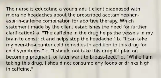 The nurse is educating a young adult client diagnosed with migraine headaches about the prescribed acetaminophen-aspirin-caffeine combination for abortive therapy. Which statement made by the client establishes the need for further clarification? a. "The caffeine in the drug helps the vessels in my brain to constrict and helps stop the headache." b. "I can take my over-the-counter cold remedies in addition to this drug for cold symptoms." c. "I should not take this drug if I plan on becoming pregnant, or later want to breast-feed." d. "While I am taking this drug, I should not consume any foods or drinks high in caffeine."