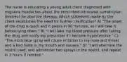 The nurse is educating a young adult client diagnosed with migraine headaches about the prescribed intranasal sumatriptan (Imitrex) for abortive therapy. Which statement made by the client establishes the need for further clarification? A) "The onset of the drug is quick and it peaks in 90 minutes, so I will take it before lying down." B) "I will take my blood pressure after taking the drug and notify my prescriber if I become hypertensive." C) "The intranasal spray will cause irritation to my nose and throat and a bad taste in my mouth and nausea." D) "I will alternate the nostril used, and administer two sprays in the nostril, and repeat in 2 hours if needed."