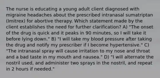 The nurse is educating a young adult client diagnosed with migraine headaches about the prescribed intranasal sumatriptan (Imitrex) for abortive therapy. Which statement made by the client establishes the need for further clarification? A) "The onset of the drug is quick and it peaks in 90 minutes, so I will take it before lying down." B) "I will take my blood pressure after taking the drug and notify my prescriber if I become hypertensive." C) "The intranasal spray will cause irritation to my nose and throat and a bad taste in my mouth and nausea." D) "I will alternate the nostril used, and administer two sprays in the nostril, and repeat in 2 hours if needed."