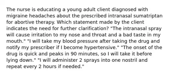 The nurse is educating a young adult client diagnosed with migraine headaches about the prescribed intranasal sumatriptan for abortive therapy. Which statement made by the client indicates the need for further clarification? "The intranasal spray will cause irritation to my nose and throat and a bad taste in my mouth." "I will take my blood pressure after taking the drug and notify my prescriber if I become hypertensive." "The onset of the drug is quick and peaks in 90 minutes, so I will take it before lying down." "I will administer 2 sprays into one nostril and repeat every 2 hours if needed."