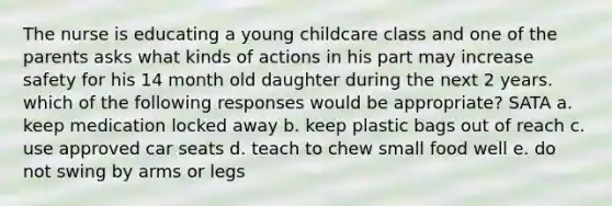 The nurse is educating a young childcare class and one of the parents asks what kinds of actions in his part may increase safety for his 14 month old daughter during the next 2 years. which of the following responses would be appropriate? SATA a. keep medication locked away b. keep plastic bags out of reach c. use approved car seats d. teach to chew small food well e. do not swing by arms or legs