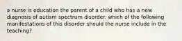 a nurse is education the parent of a child who has a new diagnosis of autism spectrum disorder. which of the following manifestations of this disorder should the nurse include in the teaching?