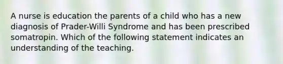 A nurse is education the parents of a child who has a new diagnosis of Prader-Willi Syndrome and has been prescribed somatropin. Which of the following statement indicates an understanding of the teaching.