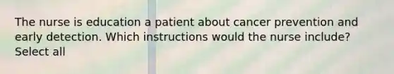 The nurse is education a patient about cancer prevention and early detection. Which instructions would the nurse include? Select all