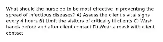 What should the nurse do to be most effective in preventing the spread of infectious diseases? A) Assess the client's vital signs every 4 hours B) Limit the visitors of critically ill clients C) Wash hands before and after client contact D) Wear a mask with client contact