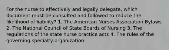 For the nurse to effectively and legally delegate, which document must be consulted and followed to reduce the likelihood of liability? 1. The American Nurses Association Bylaws 2. The National Council of State Boards of Nursing 3. The regulations of the state nurse practice acts 4. The rules of the governing specialty organization