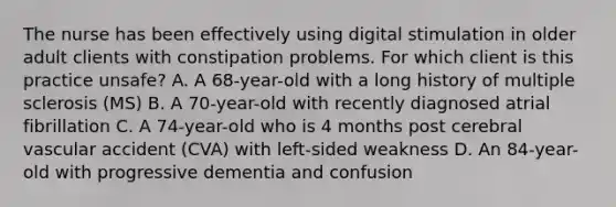 The nurse has been effectively using digital stimulation in older adult clients with constipation problems. For which client is this practice unsafe? A. A 68-year-old with a long history of multiple sclerosis (MS) B. A 70-year-old with recently diagnosed atrial fibrillation C. A 74-year-old who is 4 months post cerebral vascular accident (CVA) with left-sided weakness D. An 84-year-old with progressive dementia and confusion