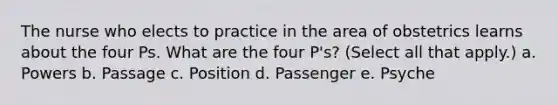 The nurse who elects to practice in the area of obstetrics learns about the four Ps. What are the four P's? (Select all that apply.) a. Powers b. Passage c. Position d. Passenger e. Psyche