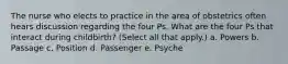 The nurse who elects to practice in the area of obstetrics often hears discussion regarding the four Ps. What are the four Ps that interact during childbirth? (Select all that apply.) a. Powers b. Passage c. Position d. Passenger e. Psyche