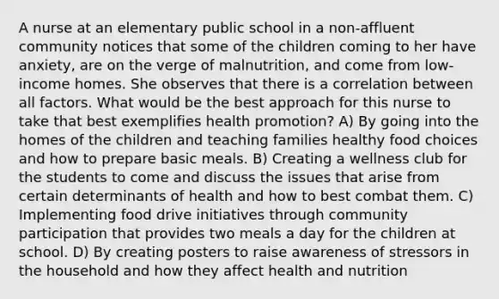 A nurse at an elementary public school in a non-affluent community notices that some of the children coming to her have anxiety, are on the verge of malnutrition, and come from low-income homes. She observes that there is a correlation between all factors. What would be the best approach for this nurse to take that best exemplifies health promotion? A) By going into the homes of the children and teaching families healthy food choices and how to prepare basic meals. B) Creating a wellness club for the students to come and discuss the issues that arise from certain determinants of health and how to best combat them. C) Implementing food drive initiatives through community participation that provides two meals a day for the children at school. D) By creating posters to raise awareness of stressors in the household and how they affect health and nutrition