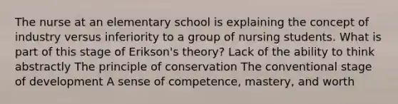 The nurse at an elementary school is explaining the concept of industry versus inferiority to a group of nursing students. What is part of this stage of Erikson's theory? Lack of the ability to think abstractly The principle of conservation The conventional stage of development A sense of competence, mastery, and worth