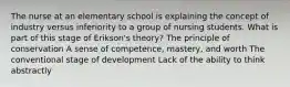 The nurse at an elementary school is explaining the concept of industry versus inferiority to a group of nursing students. What is part of this stage of Erikson's theory? The principle of conservation A sense of competence, mastery, and worth The conventional stage of development Lack of the ability to think abstractly