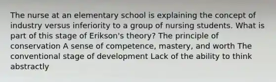 The nurse at an elementary school is explaining the concept of industry versus inferiority to a group of nursing students. What is part of this stage of Erikson's theory? The principle of conservation A sense of competence, mastery, and worth The conventional stage of development Lack of the ability to think abstractly