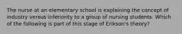 The nurse at an elementary school is explaining the concept of industry versus inferiority to a group of nursing students. Which of the following is part of this stage of Erikson's theory?