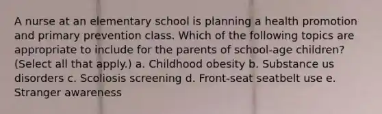 A nurse at an elementary school is planning a health promotion and primary prevention class. Which of the following topics are appropriate to include for the parents of school-age children? (Select all that apply.) a. Childhood obesity b. Substance us disorders c. Scoliosis screening d. Front-seat seatbelt use e. Stranger awareness