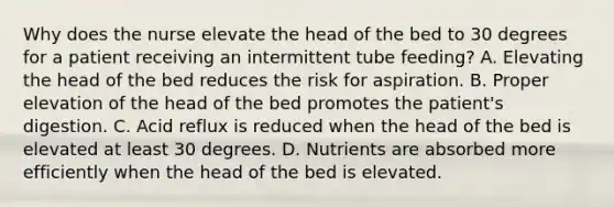 Why does the nurse elevate the head of the bed to 30 degrees for a patient receiving an intermittent tube feeding? A. Elevating the head of the bed reduces the risk for aspiration. B. Proper elevation of the head of the bed promotes the patient's digestion. C. Acid reflux is reduced when the head of the bed is elevated at least 30 degrees. D. Nutrients are absorbed more efficiently when the head of the bed is elevated.