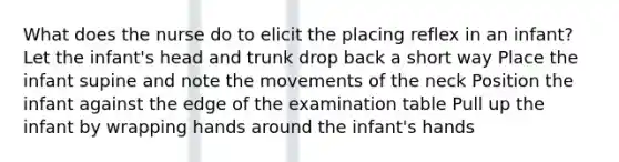 What does the nurse do to elicit the placing reflex in an infant? Let the infant's head and trunk drop back a short way Place the infant supine and note the movements of the neck Position the infant against the edge of the examination table Pull up the infant by wrapping hands around the infant's hands