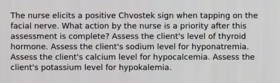 The nurse elicits a positive Chvostek sign when tapping on the facial nerve. What action by the nurse is a priority after this assessment is complete? Assess the client's level of thyroid hormone. Assess the client's sodium level for hyponatremia. Assess the client's calcium level for hypocalcemia. Assess the client's potassium level for hypokalemia.