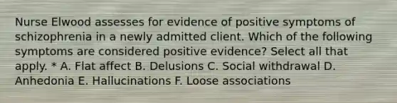 Nurse Elwood assesses for evidence of positive symptoms of schizophrenia in a newly admitted client. Which of the following symptoms are considered positive evidence? Select all that apply. * A. Flat affect B. Delusions C. Social withdrawal D. Anhedonia E. Hallucinations F. Loose associations